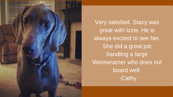 Very satisfied. Stacy was great with Izzie. He is always excited to see her. She did a great job handling a large Weimerarner who does not board well. -Cathy